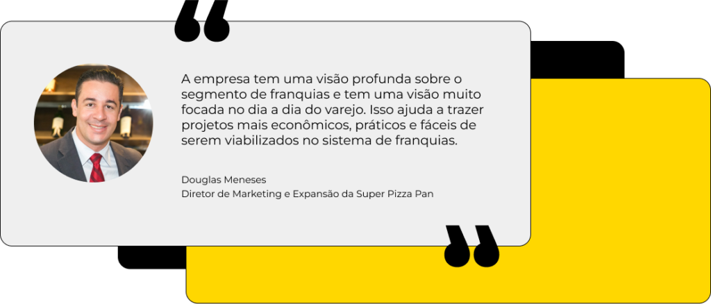 A empresa tem uma visão profunda sobre o segmento de franquias e tem uma visão muito focada no dia a dia do varejo. Isso ajuda a trazer projetos mais econômicos, práticos e fáceis de serem viabilizados no sistema de franquias. Douglas Meneses Diretor de Marketing e Expansão da Super Pizza Pan
