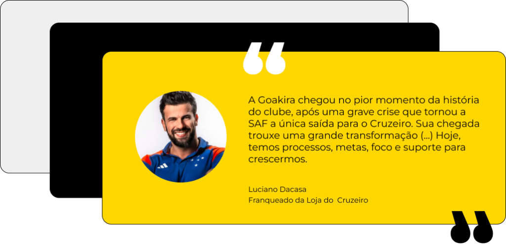 A Goakira chegou no pior momento da história do clube, após uma grave crise que tornou a SAF a única saída para o Cruzeiro. Sua chegada trouxe uma grande transformação (...) Hoje, temos processos, metas, foco e suporte para crescermos. Luciano Dacasa Franqueado da Loja do Cruzeiro